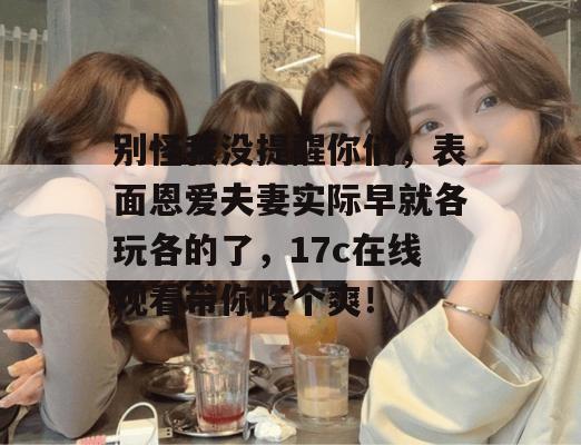 别怪我没提醒你们，表面恩爱夫妻实际早就各玩各的了，17c在线观看带你吃个爽！  第1张