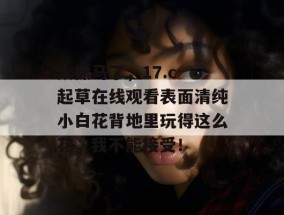 太抓马了，17.c 起草在线观看表面清纯小白花背地里玩得这么花，我不能接受！