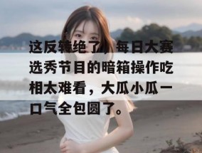 这反转绝了，每日大赛选秀节目的暗箱操作吃相太难看，大瓜小瓜一口气全包圆了。