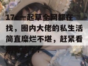 17c一起草全网都在找，圈内大佬的私生活简直糜烂不堪，赶紧看别等删了！