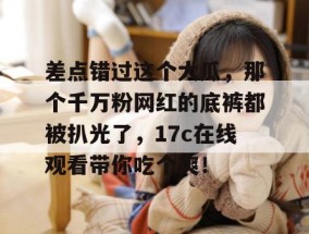 差点错过这个大瓜，那个千万粉网红的底裤都被扒光了，17c在线观看带你吃个爽！