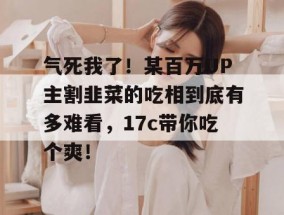 气死我了！某百万UP主割韭菜的吃相到底有多难看，17c带你吃个爽！