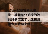 17c一起草官网大爆发！被紧急公关掉的视频终于流出了，这信息量大到我脑壳疼。