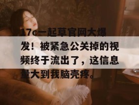 17c一起草官网大爆发！被紧急公关掉的视频终于流出了，这信息量大到我脑壳疼。