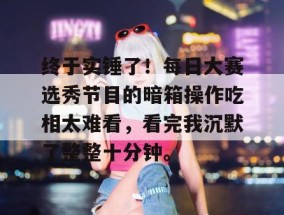 终于实锤了！每日大赛选秀节目的暗箱操作吃相太难看，看完我沉默了整整十分钟。