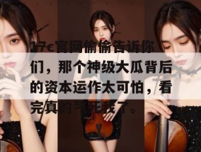 17c官网偷偷告诉你们，那个神级大瓜背后的资本运作太可怕，看完真的气死我了。