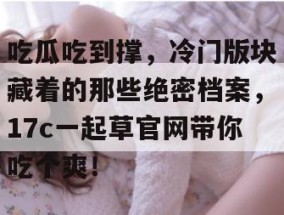 吃瓜吃到撑，冷门版块藏着的那些绝密档案，17c一起草官网带你吃个爽！