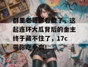 群里老哥都看傻了，这起连环大瓜背后的金主终于藏不住了，17c带你吃个爽！