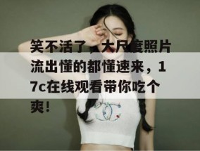 笑不活了，大尺度照片流出懂的都懂速来，17c在线观看带你吃个爽！