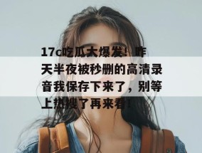 17c吃瓜大爆发！昨天半夜被秒删的高清录音我保存下来了，别等上热搜了再来看！