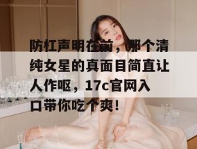 防杠声明在前，那个清纯女星的真面目简直让人作呕，17c官网入口带你吃个爽！