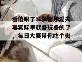 看傻眼了！表面恩爱夫妻实际早就各玩各的了，每日大赛带你吃个爽！