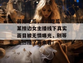 前排吃瓜，17c吃瓜某擦边女主播线下真实面目被无情曝光，别等上热搜了再来看！