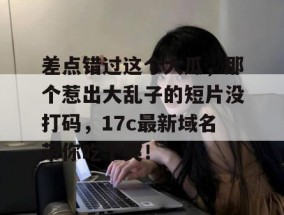 差点错过这个大瓜，那个惹出大乱子的短片没打码，17c最新域名带你吃个爽！