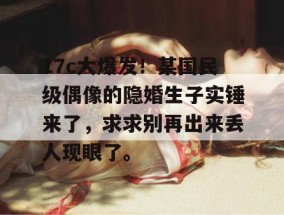 17c大爆发！某国民级偶像的隐婚生子实锤来了，求求别再出来丢人现眼了。