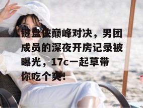 键盘侠巅峰对决，男团成员的深夜开房记录被曝光，17c一起草带你吃个爽！