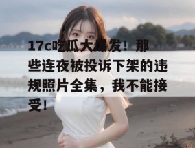 17c吃瓜大爆发！那些连夜被投诉下架的违规照片全集，我不能接受！