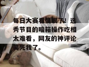 每日大赛看傻眼了！选秀节目的暗箱操作吃相太难看，网友的神评论笑死我了。