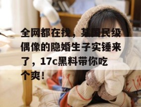全网都在找，某国民级偶像的隐婚生子实锤来了，17c黑料带你吃个爽！