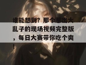 谁能想到？那个惹出大乱子的现场视频完整版，每日大赛带你吃个爽！