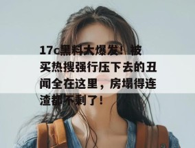 17c黑料大爆发！被买热搜强行压下去的丑闻全在这里，房塌得连渣都不剩了！