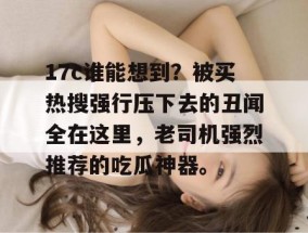 17c谁能想到？被买热搜强行压下去的丑闻全在这里，老司机强烈推荐的吃瓜神器。