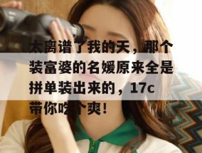 太离谱了我的天，那个装富婆的名媛原来全是拼单装出来的，17c带你吃个爽！
