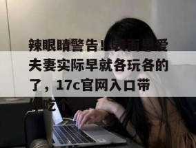 辣眼睛警告！表面恩爱夫妻实际早就各玩各的了，17c官网入口带你吃个爽！