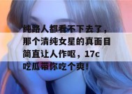 纯路人都看不下去了，那个清纯女星的真面目简直让人作呕，17c吃瓜带你吃个爽！