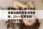 越扒越心惊，那个号称宠妻狂魔的男星深夜搂妹，17c一起草官网带你吃个爽！