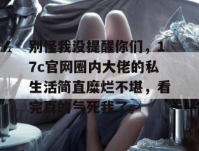 别怪我没提醒你们，17c官网圈内大佬的私生活简直糜烂不堪，看完真的气死我了。