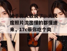 终于有人敢说了，大尺度照片流出懂的都懂速来，17c带你吃个爽！