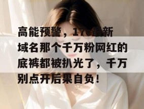 高能预警，17c最新域名那个千万粉网红的底裤都被扒光了，千万别点开后果自负！