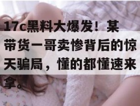 17c黑料大爆发！某带货一哥卖惨背后的惊天骗局，懂的都懂速来拿。