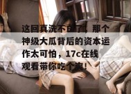 这回真洗不白了，那个神级大瓜背后的资本运作太可怕，17c在线观看带你吃个爽！