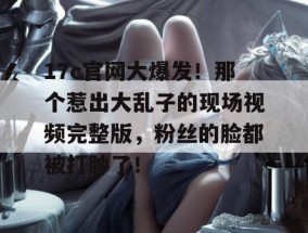 17c官网大爆发！那个惹出大乱子的现场视频完整版，粉丝的脸都被打肿了！
