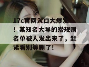 17c官网入口大爆发！某知名大导的潜规则名单被人发出来了，赶紧看别等删了！