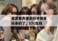 别怪我没提醒你们，表面恩爱夫妻实际早就各玩各的了，17c在线观看带你吃个爽！