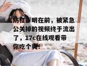 防杠声明在前，被紧急公关掉的视频终于流出了，17c在线观看带你吃个爽！