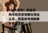 17c大爆发！表面清纯小白花背地里玩得这么花，简直连电视剧都不敢这么拍。