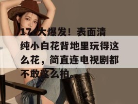 17c大爆发！表面清纯小白花背地里玩得这么花，简直连电视剧都不敢这么拍。