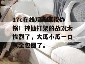 17c在线观看深夜炸锅！神仙打架的战况太惨烈了，大瓜小瓜一口气全包圆了。