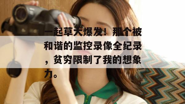 一起草大爆发！那个被和谐的监控录像全纪录，贫穷限制了我的想象力。
