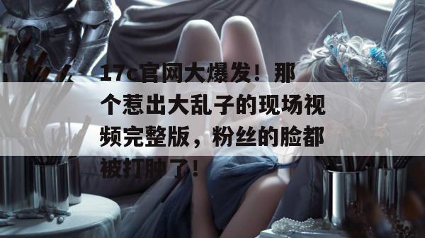 17c官网大爆发！那个惹出大乱子的现场视频完整版，粉丝的脸都被打肿了！  第1张