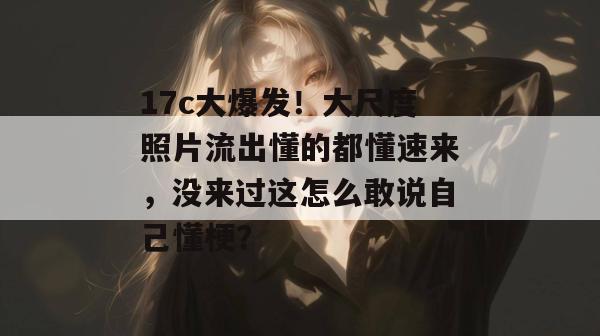 17c大爆发！大尺度照片流出懂的都懂速来，没来过这怎么敢说自己懂梗？  第1张