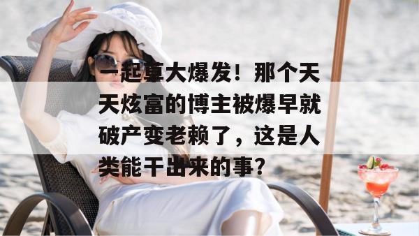 一起草大爆发!那个天天炫富的博主被爆早就破产变老赖了,这是人类能干出来的事? 第1张 一起草大爆发!那个天天炫富的博主被爆早就破产变老赖了,这是人类能干出来的事? 第1张
