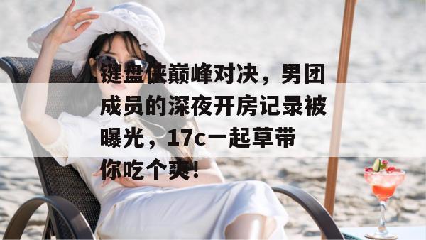 键盘侠巅峰对决，男团成员的深夜开房记录被曝光，17c一起草带你吃个爽！  第1张