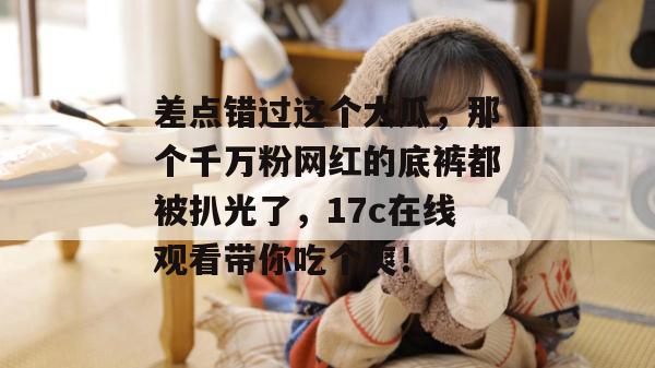 差点错过这个大瓜,那个千万粉网红的底裤都被扒光了,17c在线观看带你吃个爽! 第1张 差点错过这个大瓜,那个千万粉网红的底裤都被扒光了,17c在线观看带你吃个爽! 第1张