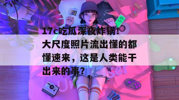 17c吃瓜深夜炸锅!大尺度照片流出懂的都懂速来,这是人类能干出来的事? 第1张 17c吃瓜深夜炸锅!大尺度照片流出懂的都懂速来,这是人类能干出来的事? 第1张