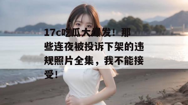 17c吃瓜大爆发！那些连夜被投诉下架的违规照片全集，我不能接受！  第1张